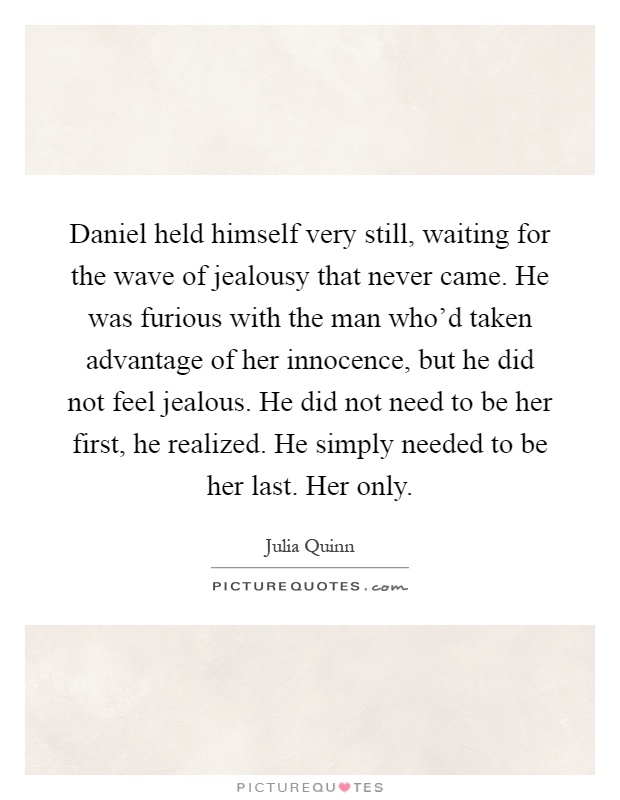 Daniel held himself very still, waiting for the wave of jealousy that never came. He was furious with the man who'd taken advantage of her innocence, but he did not feel jealous. He did not need to be her first, he realized. He simply needed to be her last. Her only Picture Quote #1