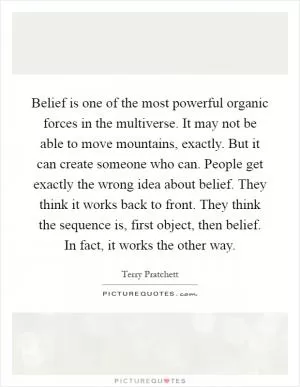 Belief is one of the most powerful organic forces in the multiverse. It may not be able to move mountains, exactly. But it can create someone who can. People get exactly the wrong idea about belief. They think it works back to front. They think the sequence is, first object, then belief. In fact, it works the other way Picture Quote #1