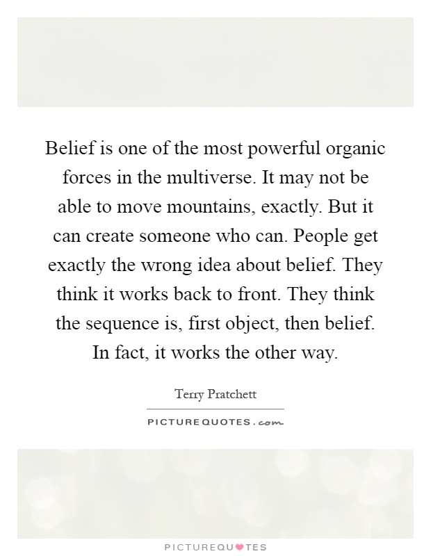 Belief is one of the most powerful organic forces in the multiverse. It may not be able to move mountains, exactly. But it can create someone who can. People get exactly the wrong idea about belief. They think it works back to front. They think the sequence is, first object, then belief. In fact, it works the other way Picture Quote #1