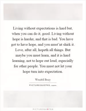 Living without expectations is hard but, when you can do it, good. Living without hope is harder, and that is bad. You have got to have hope, and you must’nt shirk it. Love, after all, hopeth all things. But maybe you must learn, and it is hard learning, not to hope out loud, especially for other people. You must not let your hope turn into expectation Picture Quote #1