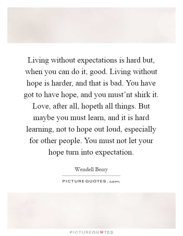 Living without expectations is hard but, when you can do it, good. Living without hope is harder, and that is bad. You have got to have hope, and you must'nt shirk it. Love, after all, hopeth all things. But maybe you must learn, and it is hard learning, not to hope out loud, especially for other people. You must not let your hope turn into expectation Picture Quote #1