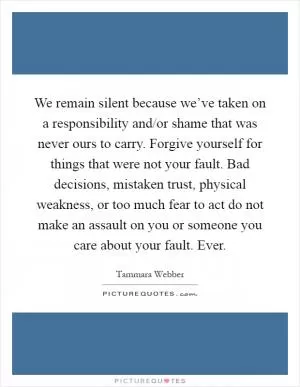 We remain silent because we’ve taken on a responsibility and/or shame that was never ours to carry. Forgive yourself for things that were not your fault. Bad decisions, mistaken trust, physical weakness, or too much fear to act do not make an assault on you or someone you care about your fault. Ever Picture Quote #1