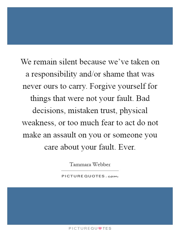 We remain silent because we've taken on a responsibility and/or shame that was never ours to carry. Forgive yourself for things that were not your fault. Bad decisions, mistaken trust, physical weakness, or too much fear to act do not make an assault on you or someone you care about your fault. Ever Picture Quote #1