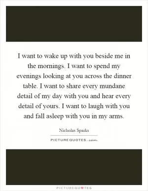 I want to wake up with you beside me in the mornings. I want to spend my evenings looking at you across the dinner table. I want to share every mundane detail of my day with you and hear every detail of yours. I want to laugh with you and fall asleep with you in my arms Picture Quote #1