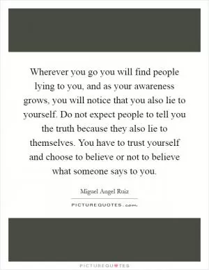 Wherever you go you will find people lying to you, and as your awareness grows, you will notice that you also lie to yourself. Do not expect people to tell you the truth because they also lie to themselves. You have to trust yourself and choose to believe or not to believe what someone says to you Picture Quote #1
