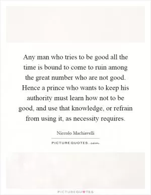 Any man who tries to be good all the time is bound to come to ruin among the great number who are not good. Hence a prince who wants to keep his authority must learn how not to be good, and use that knowledge, or refrain from using it, as necessity requires Picture Quote #1
