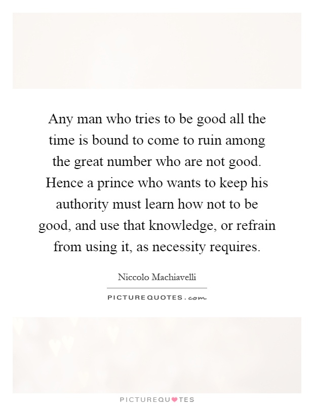 Any man who tries to be good all the time is bound to come to ruin among the great number who are not good. Hence a prince who wants to keep his authority must learn how not to be good, and use that knowledge, or refrain from using it, as necessity requires Picture Quote #1