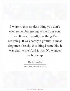 I wore it, this careless thing you don’t even remember giving to me from your bag. It wasn’t a gift, this thing I’m returning. It was barely a gesture, almost forgotten already, this thing I wore like it was dear to me. And it was. No wonder we broke up Picture Quote #1