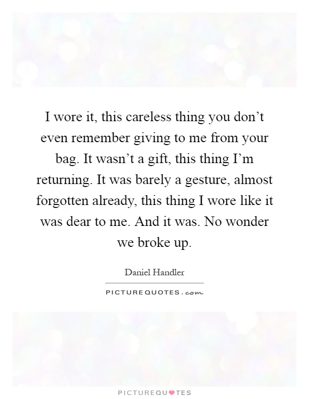 I wore it, this careless thing you don't even remember giving to me from your bag. It wasn't a gift, this thing I'm returning. It was barely a gesture, almost forgotten already, this thing I wore like it was dear to me. And it was. No wonder we broke up Picture Quote #1