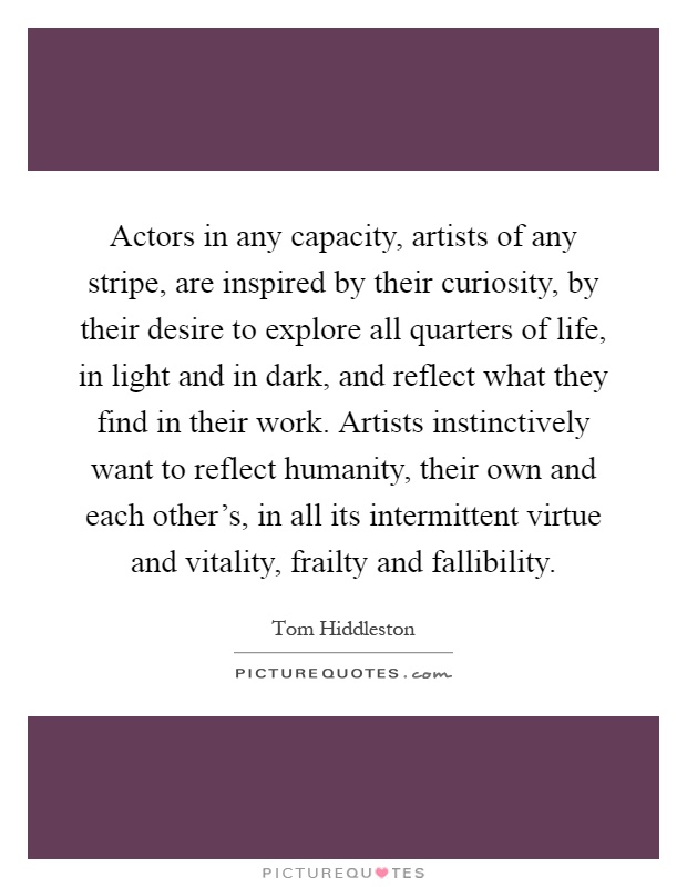 Actors in any capacity, artists of any stripe, are inspired by their curiosity, by their desire to explore all quarters of life, in light and in dark, and reflect what they find in their work. Artists instinctively want to reflect humanity, their own and each other's, in all its intermittent virtue and vitality, frailty and fallibility Picture Quote #1