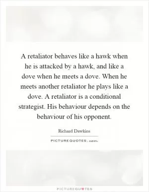 A retaliator behaves like a hawk when he is attacked by a hawk, and like a dove when he meets a dove. When he meets another retaliator he plays like a dove. A retaliator is a conditional strategist. His behaviour depends on the behaviour of his opponent Picture Quote #1