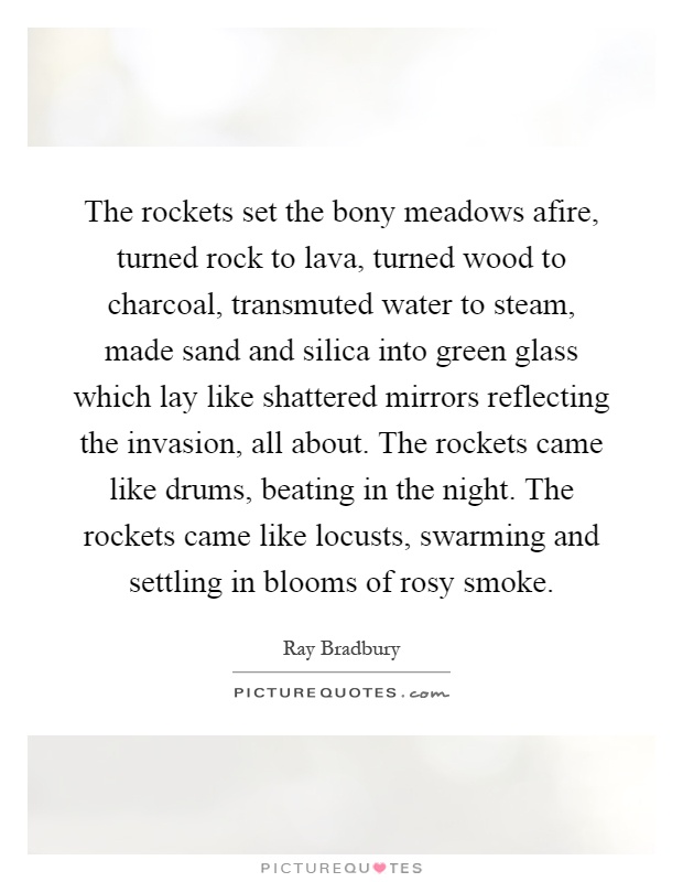 The rockets set the bony meadows afire, turned rock to lava, turned wood to charcoal, transmuted water to steam, made sand and silica into green glass which lay like shattered mirrors reflecting the invasion, all about. The rockets came like drums, beating in the night. The rockets came like locusts, swarming and settling in blooms of rosy smoke Picture Quote #1