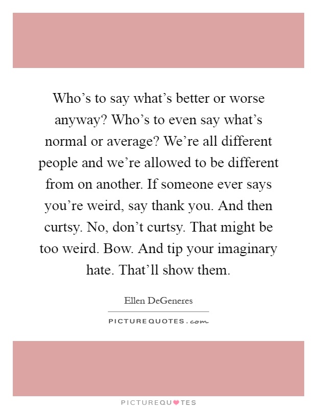 Who's to say what's better or worse anyway? Who's to even say what's normal or average? We're all different people and we're allowed to be different from on another. If someone ever says you're weird, say thank you. And then curtsy. No, don't curtsy. That might be too weird. Bow. And tip your imaginary hate. That'll show them Picture Quote #1