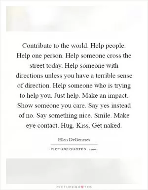 Contribute to the world. Help people. Help one person. Help someone cross the street today. Help someone with directions unless you have a terrible sense of direction. Help someone who is trying to help you. Just help. Make an impact. Show someone you care. Say yes instead of no. Say something nice. Smile. Make eye contact. Hug. Kiss. Get naked Picture Quote #1
