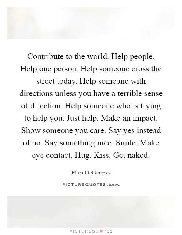 Contribute to the world. Help people. Help one person. Help someone cross the street today. Help someone with directions unless you have a terrible sense of direction. Help someone who is trying to help you. Just help. Make an impact. Show someone you care. Say yes instead of no. Say something nice. Smile. Make eye contact. Hug. Kiss. Get naked Picture Quote #1