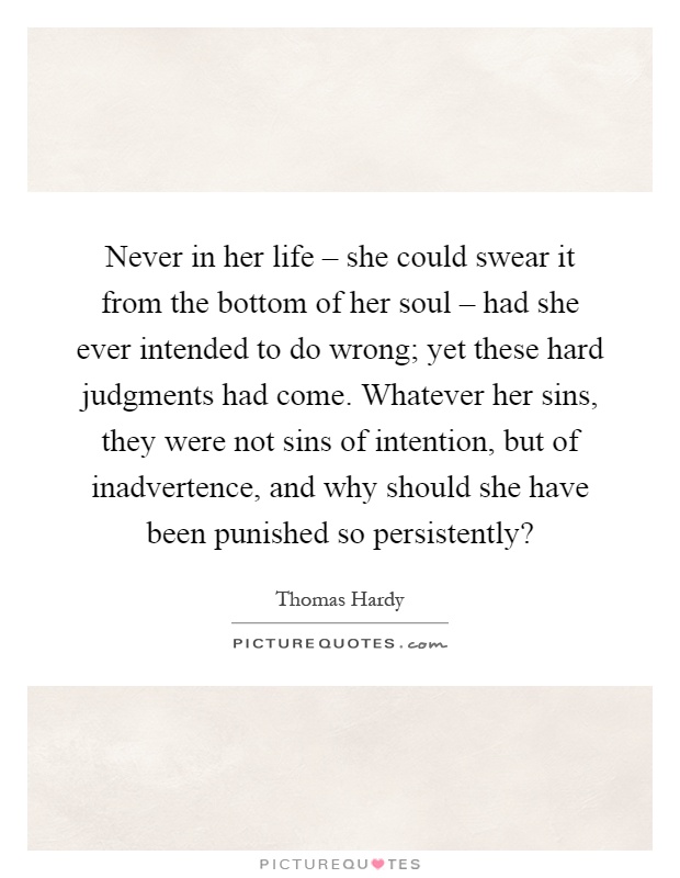 Never in her life – she could swear it from the bottom of her soul – had she ever intended to do wrong; yet these hard judgments had come. Whatever her sins, they were not sins of intention, but of inadvertence, and why should she have been punished so persistently? Picture Quote #1