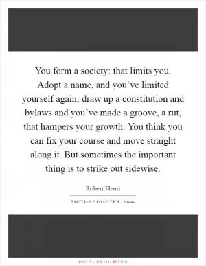 You form a society: that limits you. Adopt a name, and you’ve limited yourself again; draw up a constitution and bylaws and you’ve made a groove, a rut, that hampers your growth. You think you can fix your course and move straight along it. But sometimes the important thing is to strike out sidewise Picture Quote #1