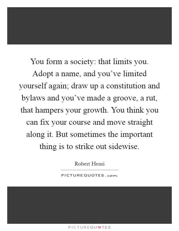 You form a society: that limits you. Adopt a name, and you've limited yourself again; draw up a constitution and bylaws and you've made a groove, a rut, that hampers your growth. You think you can fix your course and move straight along it. But sometimes the important thing is to strike out sidewise Picture Quote #1