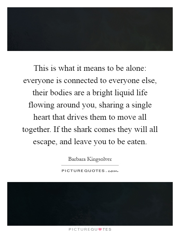 This is what it means to be alone: everyone is connected to everyone else, their bodies are a bright liquid life flowing around you, sharing a single heart that drives them to move all together. If the shark comes they will all escape, and leave you to be eaten Picture Quote #1