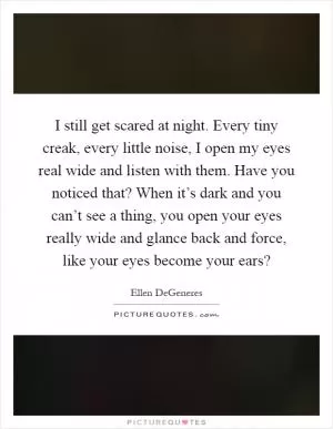 I still get scared at night. Every tiny creak, every little noise, I open my eyes real wide and listen with them. Have you noticed that? When it’s dark and you can’t see a thing, you open your eyes really wide and glance back and force, like your eyes become your ears? Picture Quote #1