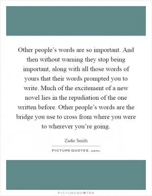 Other people’s words are so important. And then without warning they stop being important, along with all those words of yours that their words prompted you to write. Much of the excitement of a new novel lies in the repudiation of the one written before. Other people’s words are the bridge you use to cross from where you were to wherever you’re going Picture Quote #1