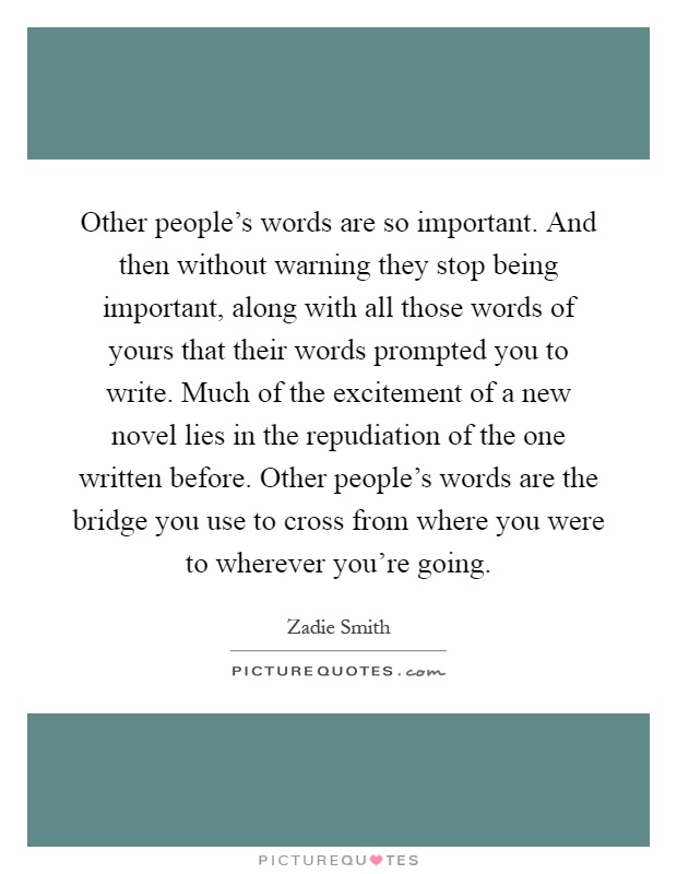 Other people's words are so important. And then without warning they stop being important, along with all those words of yours that their words prompted you to write. Much of the excitement of a new novel lies in the repudiation of the one written before. Other people's words are the bridge you use to cross from where you were to wherever you're going Picture Quote #1