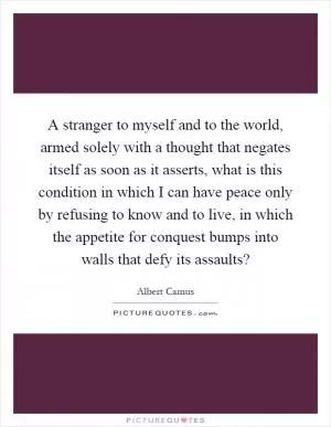 A stranger to myself and to the world, armed solely with a thought that negates itself as soon as it asserts, what is this condition in which I can have peace only by refusing to know and to live, in which the appetite for conquest bumps into walls that defy its assaults? Picture Quote #1