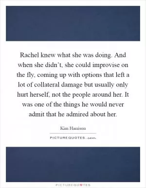 Rachel knew what she was doing. And when she didn’t, she could improvise on the fly, coming up with options that left a lot of collateral damage but usually only hurt herself, not the people around her. It was one of the things he would never admit that he admired about her Picture Quote #1