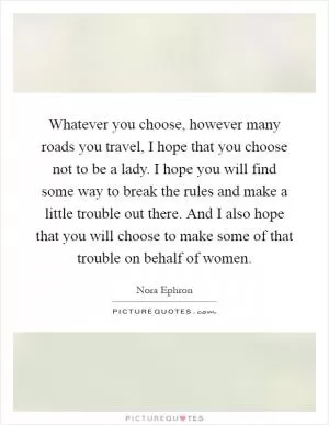Whatever you choose, however many roads you travel, I hope that you choose not to be a lady. I hope you will find some way to break the rules and make a little trouble out there. And I also hope that you will choose to make some of that trouble on behalf of women Picture Quote #1