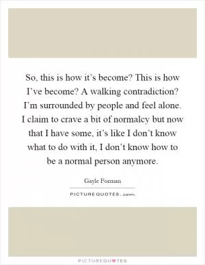 So, this is how it’s become? This is how I’ve become? A walking contradiction? I’m surrounded by people and feel alone. I claim to crave a bit of normalcy but now that I have some, it’s like I don’t know what to do with it, I don’t know how to be a normal person anymore Picture Quote #1