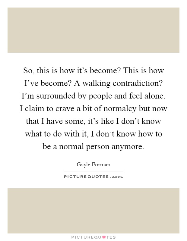 So, this is how it's become? This is how I've become? A walking contradiction? I'm surrounded by people and feel alone. I claim to crave a bit of normalcy but now that I have some, it's like I don't know what to do with it, I don't know how to be a normal person anymore Picture Quote #1