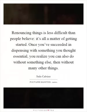 Renouncing things is less difficult than people believe: it’s all a matter of getting started. Once you’ve succeeded in dispensing with something you thought essential, you realize you can also do without something else, then without many other things Picture Quote #1