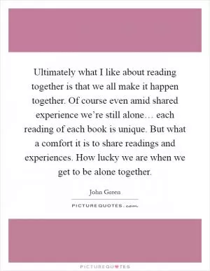 Ultimately what I like about reading together is that we all make it happen together. Of course even amid shared experience we’re still alone… each reading of each book is unique. But what a comfort it is to share readings and experiences. How lucky we are when we get to be alone together Picture Quote #1