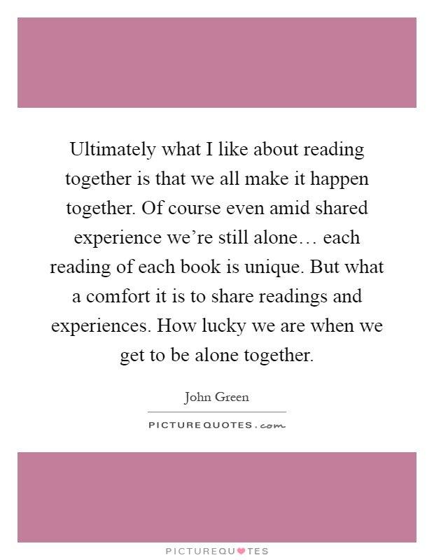 Ultimately what I like about reading together is that we all make it happen together. Of course even amid shared experience we're still alone… each reading of each book is unique. But what a comfort it is to share readings and experiences. How lucky we are when we get to be alone together Picture Quote #1