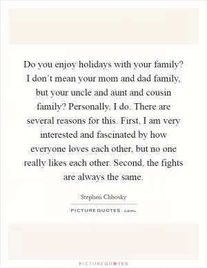 Do you enjoy holidays with your family? I don’t mean your mom and dad family, but your uncle and aunt and cousin family? Personally, I do. There are several reasons for this. First, I am very interested and fascinated by how everyone loves each other, but no one really likes each other. Second, the fights are always the same Picture Quote #1