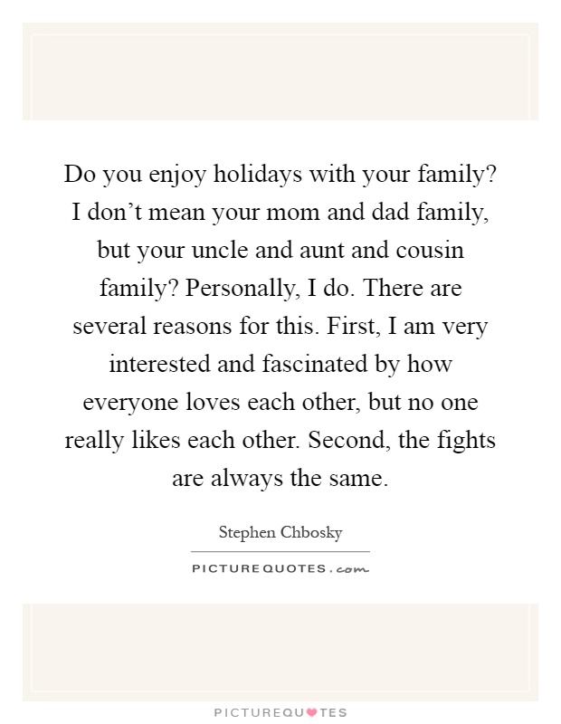 Do you enjoy holidays with your family? I don't mean your mom and dad family, but your uncle and aunt and cousin family? Personally, I do. There are several reasons for this. First, I am very interested and fascinated by how everyone loves each other, but no one really likes each other. Second, the fights are always the same Picture Quote #1