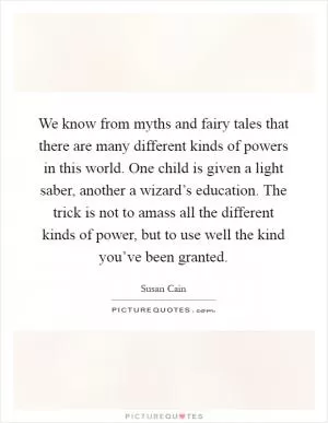 We know from myths and fairy tales that there are many different kinds of powers in this world. One child is given a light saber, another a wizard’s education. The trick is not to amass all the different kinds of power, but to use well the kind you’ve been granted Picture Quote #1