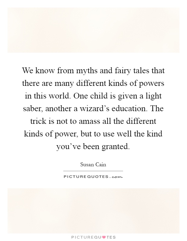 We know from myths and fairy tales that there are many different kinds of powers in this world. One child is given a light saber, another a wizard's education. The trick is not to amass all the different kinds of power, but to use well the kind you've been granted Picture Quote #1