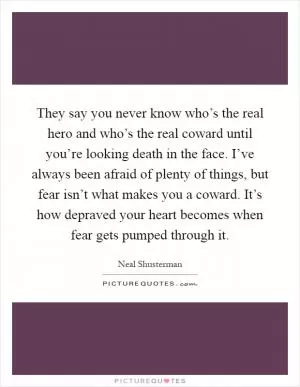 They say you never know who’s the real hero and who’s the real coward until you’re looking death in the face. I’ve always been afraid of plenty of things, but fear isn’t what makes you a coward. It’s how depraved your heart becomes when fear gets pumped through it Picture Quote #1