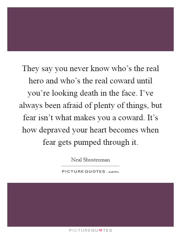 They say you never know who's the real hero and who's the real coward until you're looking death in the face. I've always been afraid of plenty of things, but fear isn't what makes you a coward. It's how depraved your heart becomes when fear gets pumped through it Picture Quote #1