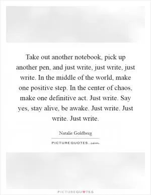 Take out another notebook, pick up another pen, and just write, just write, just write. In the middle of the world, make one positive step. In the center of chaos, make one definitive act. Just write. Say yes, stay alive, be awake. Just write. Just write. Just write Picture Quote #1