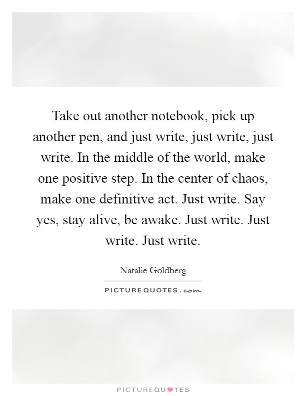 Take out another notebook, pick up another pen, and just write, just write, just write. In the middle of the world, make one positive step. In the center of chaos, make one definitive act. Just write. Say yes, stay alive, be awake. Just write. Just write. Just write Picture Quote #1