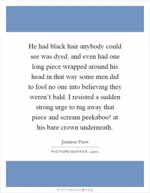 He had black hair anybody could see was dyed, and even had one long piece wrapped around his head in that way some men did to fool no one into believing they weren’t bald. I resisted a sudden strong urge to tug away that piece and scream peekaboo! at his bare crown underneath Picture Quote #1