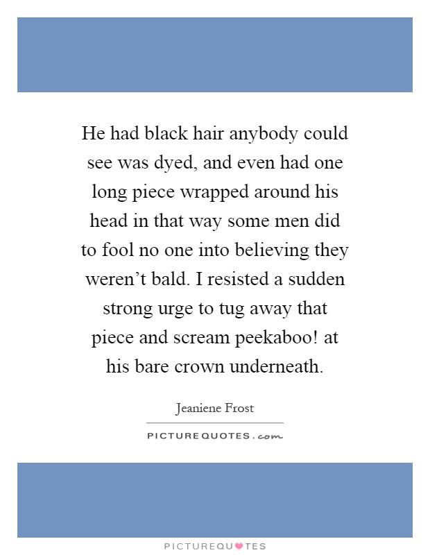 He had black hair anybody could see was dyed, and even had one long piece wrapped around his head in that way some men did to fool no one into believing they weren't bald. I resisted a sudden strong urge to tug away that piece and scream peekaboo! at his bare crown underneath Picture Quote #1