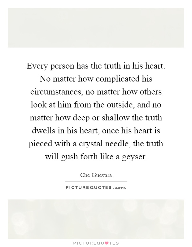 Every person has the truth in his heart. No matter how complicated his circumstances, no matter how others look at him from the outside, and no matter how deep or shallow the truth dwells in his heart, once his heart is pieced with a crystal needle, the truth will gush forth like a geyser Picture Quote #1
