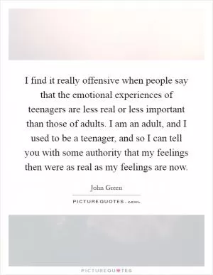 I find it really offensive when people say that the emotional experiences of teenagers are less real or less important than those of adults. I am an adult, and I used to be a teenager, and so I can tell you with some authority that my feelings then were as real as my feelings are now Picture Quote #1