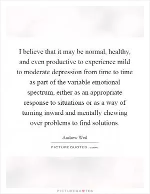 I believe that it may be normal, healthy, and even productive to experience mild to moderate depression from time to time as part of the variable emotional spectrum, either as an appropriate response to situations or as a way of turning inward and mentally chewing over problems to find solutions Picture Quote #1