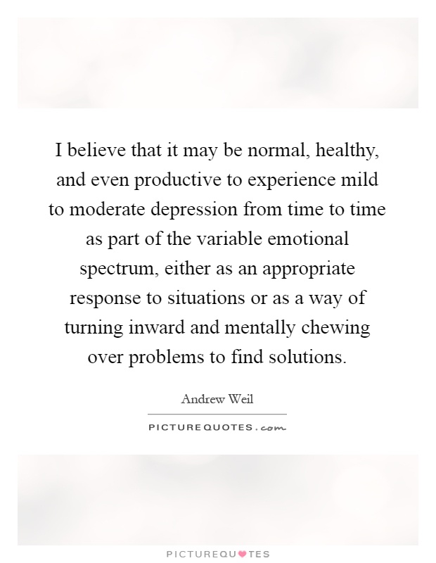 I believe that it may be normal, healthy, and even productive to experience mild to moderate depression from time to time as part of the variable emotional spectrum, either as an appropriate response to situations or as a way of turning inward and mentally chewing over problems to find solutions Picture Quote #1