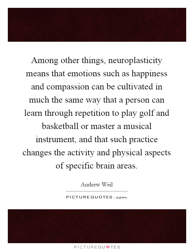 Among other things, neuroplasticity means that emotions such as happiness and compassion can be cultivated in much the same way that a person can learn through repetition to play golf and basketball or master a musical instrument, and that such practice changes the activity and physical aspects of specific brain areas Picture Quote #1