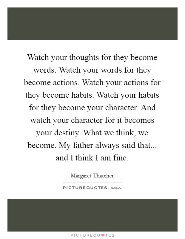 Watch your thoughts for they become words. Watch your words for they become actions. Watch your actions for they become habits. Watch your habits for they become your character. And watch your character for it becomes your destiny. What we think, we become. My father always said that... and I think I am fine Picture Quote #1